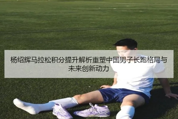 杨绍辉马拉松积分提升解析重塑中国男子长跑格局与未来创新动力